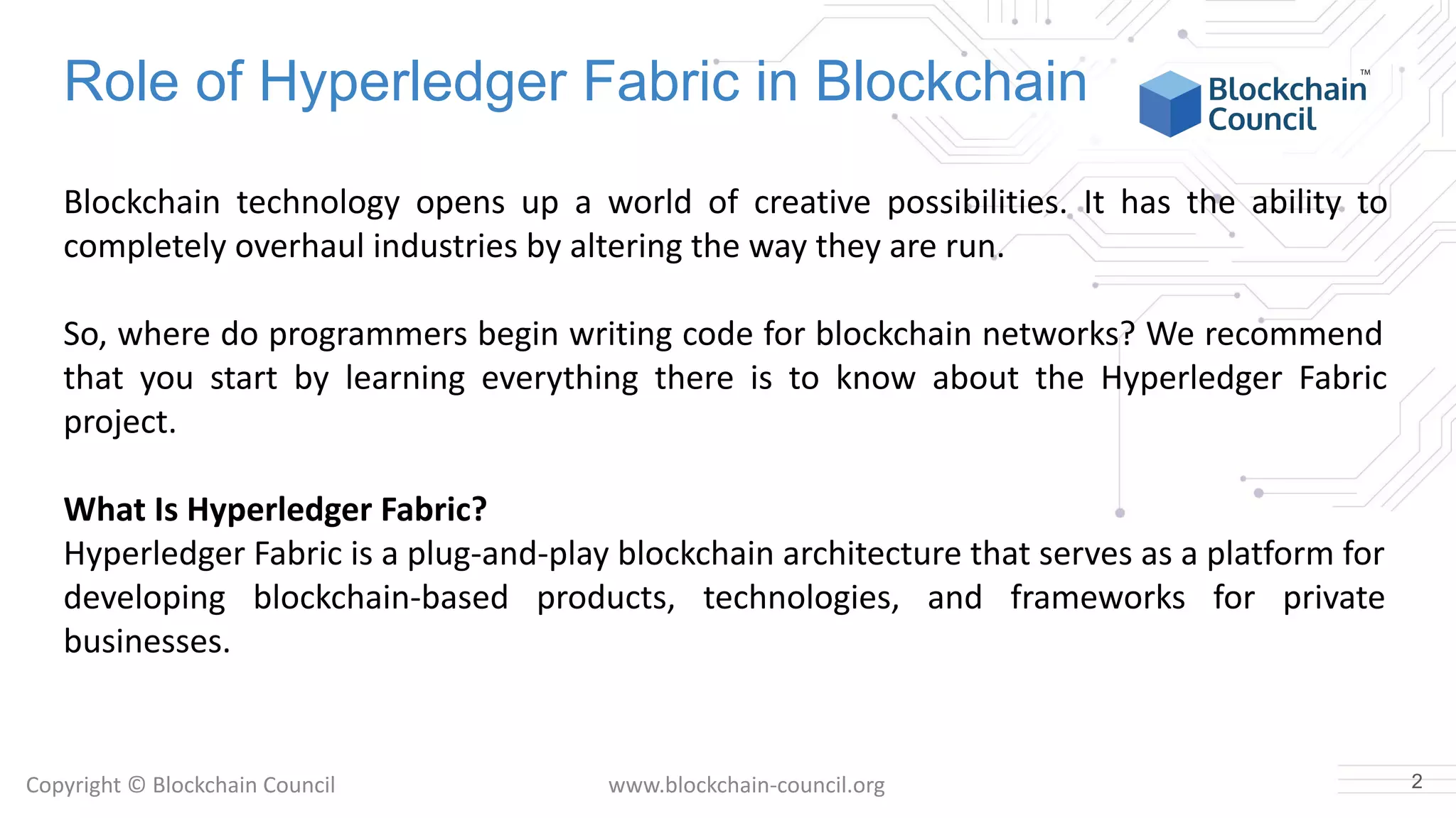 Copyright © Blockchain Council www.blockchain-council.org
Role of Hyperledger Fabric in Blockchain
Blockchain technology opens up a world of creative possibilities. It has the ability to
completely overhaul industries by altering the way they are run.
So, where do programmers begin writing code for blockchain networks? We recommend
that you start by learning everything there is to know about the Hyperledger Fabric
project.
What Is Hyperledger Fabric?
Hyperledger Fabric is a plug-and-play blockchain architecture that serves as a platform for
developing blockchain-based products, technologies, and frameworks for private
businesses.
2
 