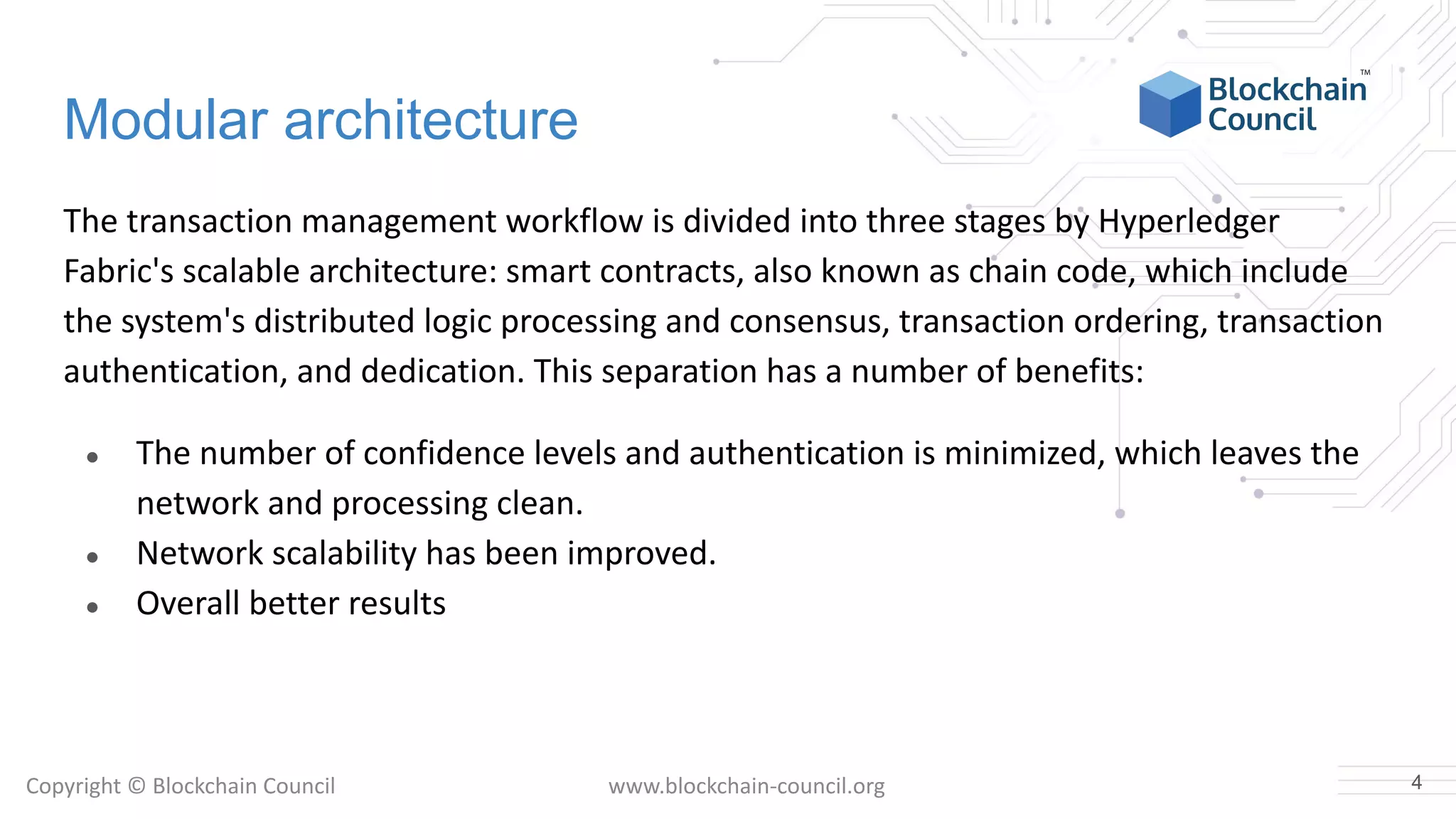 Copyright © Blockchain Council www.blockchain-council.org
Modular architecture
The transaction management workflow is divided into three stages by Hyperledger
Fabric's scalable architecture: smart contracts, also known as chain code, which include
the system's distributed logic processing and consensus, transaction ordering, transaction
authentication, and dedication. This separation has a number of benefits:
● The number of confidence levels and authentication is minimized, which leaves the
network and processing clean.
● Network scalability has been improved.
● Overall better results
4
 