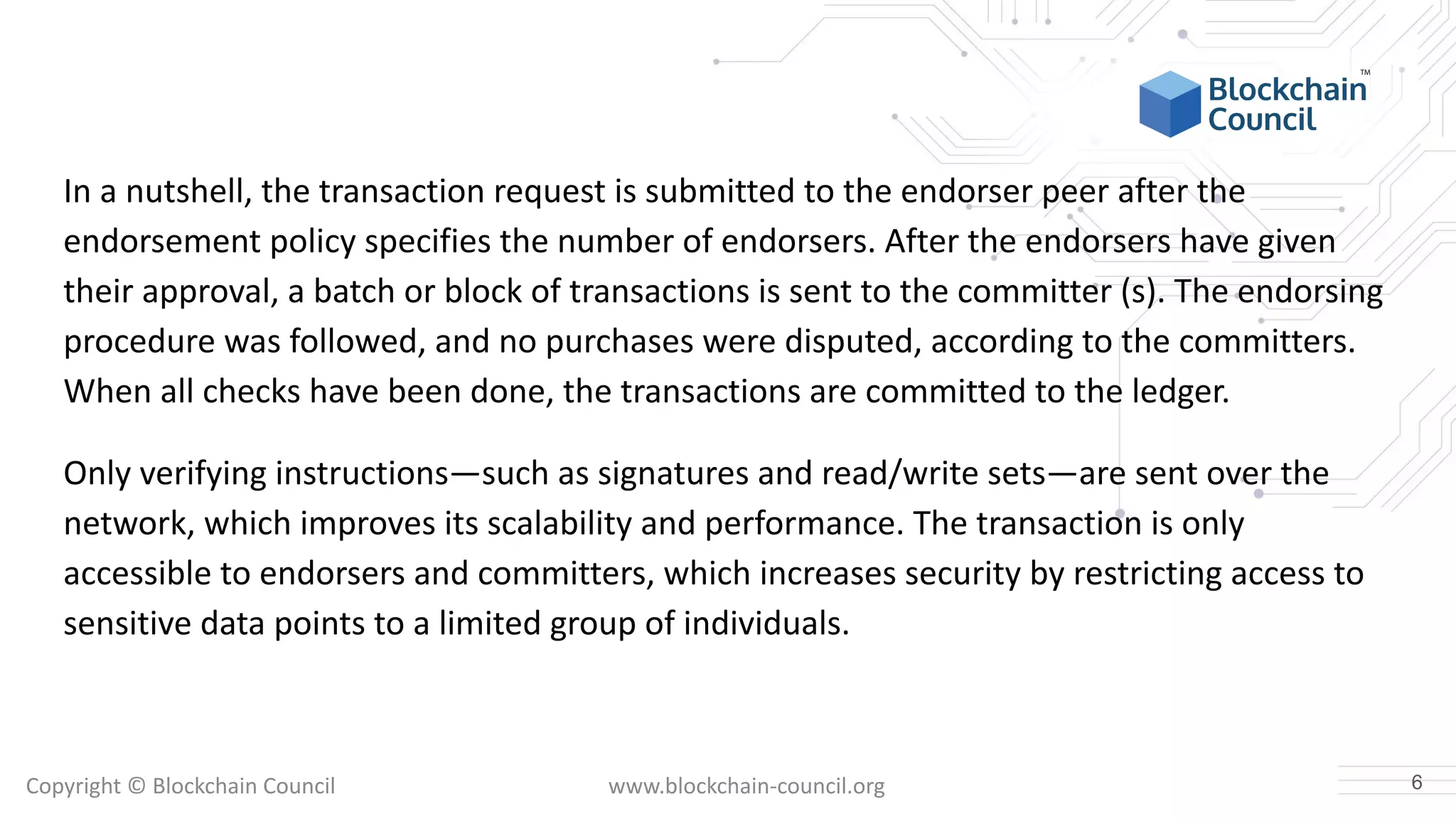 Copyright © Blockchain Council www.blockchain-council.org
In a nutshell, the transaction request is submitted to the endorser peer after the
endorsement policy specifies the number of endorsers. After the endorsers have given
their approval, a batch or block of transactions is sent to the committer (s). The endorsing
procedure was followed, and no purchases were disputed, according to the committers.
When all checks have been done, the transactions are committed to the ledger.
Only verifying instructions—such as signatures and read/write sets—are sent over the
network, which improves its scalability and performance. The transaction is only
accessible to endorsers and committers, which increases security by restricting access to
sensitive data points to a limited group of individuals.
6
 