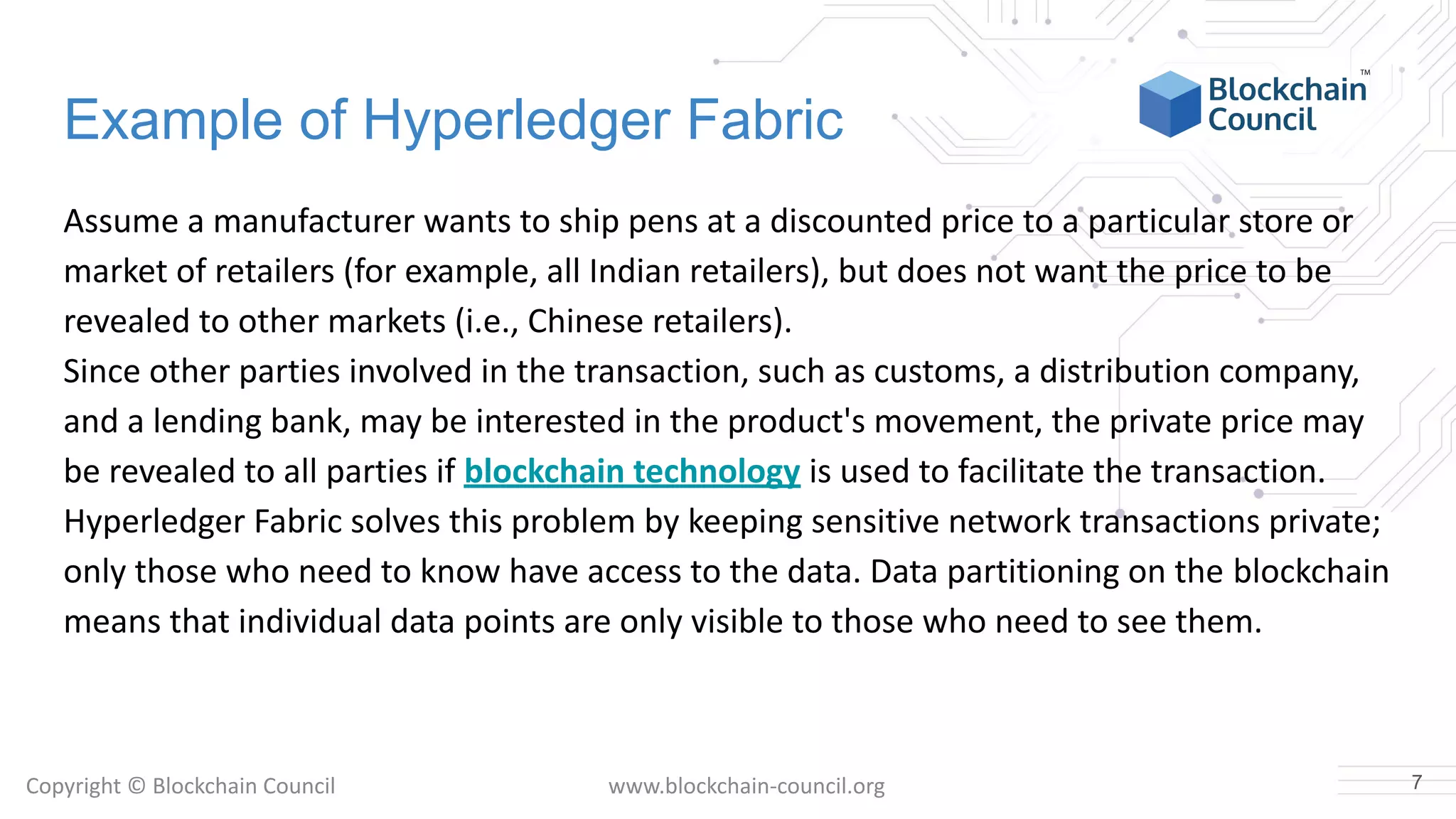 Copyright © Blockchain Council www.blockchain-council.org
Example of Hyperledger Fabric
Assume a manufacturer wants to ship pens at a discounted price to a particular store or
market of retailers (for example, all Indian retailers), but does not want the price to be
revealed to other markets (i.e., Chinese retailers).
Since other parties involved in the transaction, such as customs, a distribution company,
and a lending bank, may be interested in the product's movement, the private price may
be revealed to all parties if blockchain technology is used to facilitate the transaction.
Hyperledger Fabric solves this problem by keeping sensitive network transactions private;
only those who need to know have access to the data. Data partitioning on the blockchain
means that individual data points are only visible to those who need to see them.
7
 
