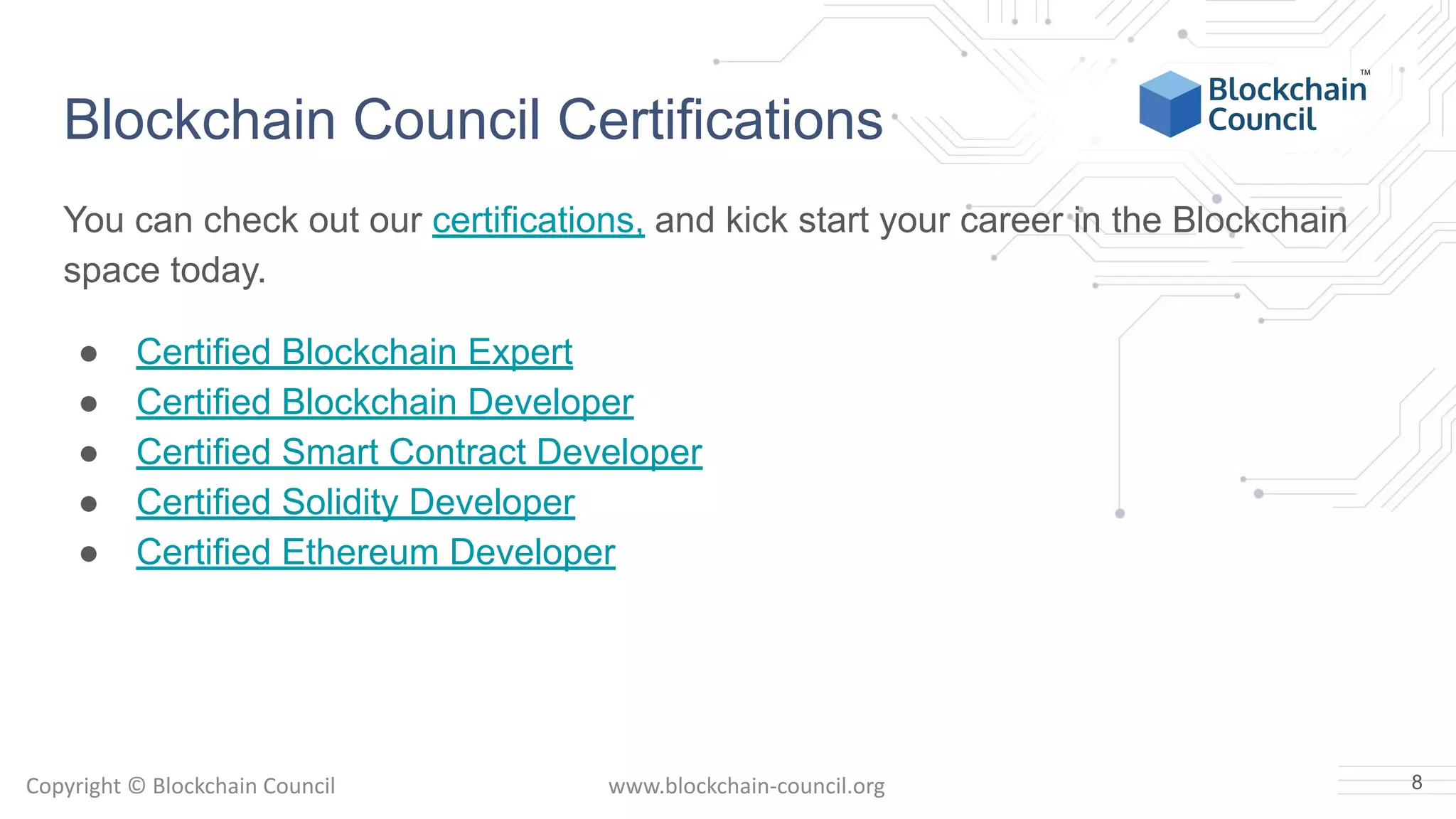 Copyright © Blockchain Council www.blockchain-council.org
Blockchain Council Certifications
You can check out our certifications, and kick start your career in the Blockchain
space today.
● Certified Blockchain Expert
● Certified Blockchain Developer
● Certified Smart Contract Developer
● Certified Solidity Developer
● Certified Ethereum Developer
8
 