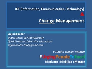 ICT (Information, Communication, Technology)
&
Change Management
Sajjad Haider
Department of Anthropology
Quaid-i-Azam University, Islamabad
sajjadhaider786@gmail.com
Founder coach/ Mentor
#UrgingPeopleToExcel
Motivate : Mobilize : Mentor
 