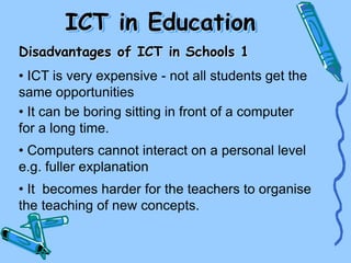 ICT in Education
Disadvantages of ICT in Schools 1
• ICT is very expensive - not all students get the
same opportunities
• It can be boring sitting in front of a computer
for a long time.
• Computers cannot interact on a personal level
e.g. fuller explanation
• It becomes harder for the teachers to organise
the teaching of new concepts.
 