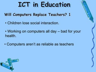 Will Computers Replace Teachers? 1
• Children lose social interaction.
• Working on computers all day – bad for your
health.
• Computers aren’t as reliable as teachers
ICT in Education
 