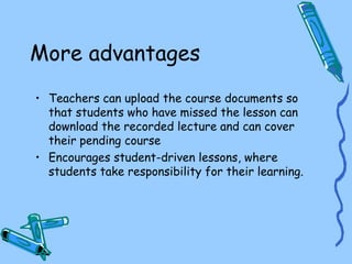 More advantages
• Teachers can upload the course documents so
that students who have missed the lesson can
download the recorded lecture and can cover
their pending course
• Encourages student-driven lessons, where
students take responsibility for their learning.
 