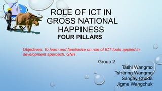 ROLE OF ICT IN
GROSS NATIONAL
HAPPINESS
FOUR PILLARS
Group 2
Tashi Wangmo
Tshering Wangmo
Sangay Choda
Jigme Wangchuk
Objectives: To learn and familiarize on role of ICT tools applied in
development approach, GNH
 