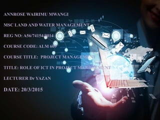 ANNROSE WAIRIMU MWANGI
MSC LAND AND WATER MANAGEMENT
REG NO: A56/74154/2014
COURSE CODE: ALM 609
COURSE TITLE: PROJECT MANAGEMENT
TITLE: ROLE OF ICT IN PROJECT MANAGEMENT
LECTURER Dr YAZAN
DATE: 20/3/2015
 