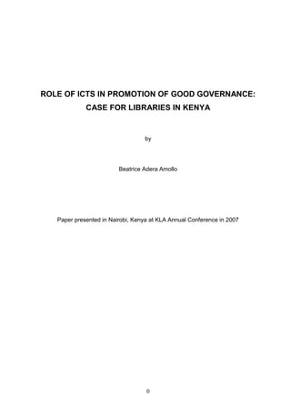 ROLE OF ICTS IN PROMOTION OF GOOD GOVERNANCE:
             CASE FOR LIBRARIES IN KENYA


                                  by




                         Beatrice Adera Amollo




   Paper presented in Nairobi, Kenya at KLA Annual Conference in 2007




                                   0
 