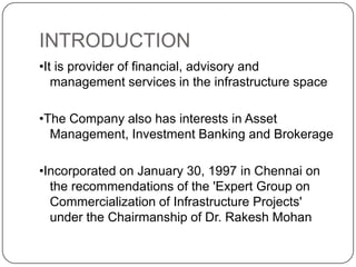 INTRODUCTION•It is provider of financial, advisory and management services in the infrastructure space•The Company also has interests in Asset Management, Investment Banking and Brokerage•Incorporated on January 30, 1997 in Chennai on the recommendations of the 'Expert Group onCommercialization of Infrastructure Projects' under the Chairmanship of Dr. RakeshMohan