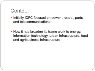 Contd...Initially IDFC focused on power , roads , ports and telecommunicationsNow it has broaden its frame work to energy, information technology, urban infrastructure, food and agribusiness infrastructure