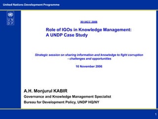 XII IACC 2006
1
Role of IGOs in Knowledge Management:
A UNDP Case Study
Strategic session on sharing information and knowledge to fight corruption
- challenges and opportunities
16 November 2006
A.H. Monjurul KABIR
Governance and Knowledge Management Specialist
Bureau for Development Policy, UNDP HQ/NY
 