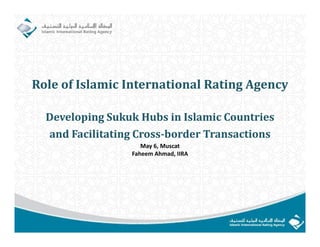 Role	of	Islamic	International	Rating	Agency

  Developing	Sukuk	Hubs	in	Islamic	Countries
  and	Facilitating	Cross‐border	Transactions	
                 g
                     May 6, Muscat
                  Faheem Ahmad, IIRA
 