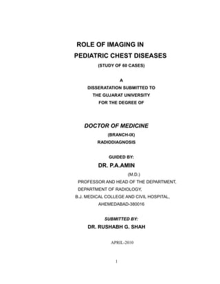 ROLE OF IMAGING IN
PEDIATRIC CHEST DISEASES
(STUDY OF 60 CASES)
A
DISSERATATION SUBMITTED TO
THE GUJARAT UNIVERSITY
FOR THE DEGREE OF
DOCTOR OF MEDICINE
(BRANCH-IX)
RADIODIAGNOSIS
GUIDED BY:
DR. P.A.AMIN
(M.D.)
PROFESSOR AND HEAD OF THE DEPARTMENT,
DEPARTMENT OF RADIOLOGY,
B.J. MEDICAL COLLEGE AND CIVIL HOSPITAL,
AHEMEDABAD-380016
SUBMITTED BY:
DR. RUSHABH G. SHAH
APRIL-2010
1
 