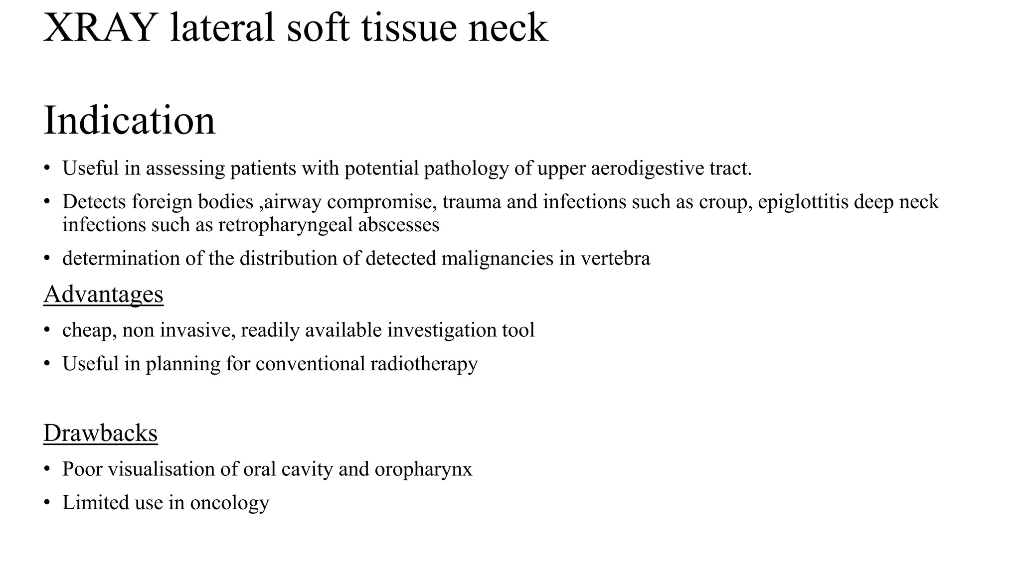 XRAY lateral soft tissue neck
Indication
• Useful in assessing patients with potential pathology of upper aerodigestive tract.
• Detects foreign bodies ,airway compromise, trauma and infections such as croup, epiglottitis deep neck
infections such as retropharyngeal abscesses
• determination of the distribution of detected malignancies in vertebra
Advantages
• cheap, non invasive, readily available investigation tool
• Useful in planning for conventional radiotherapy
Drawbacks
• Poor visualisation of oral cavity and oropharynx
• Limited use in oncology
 
