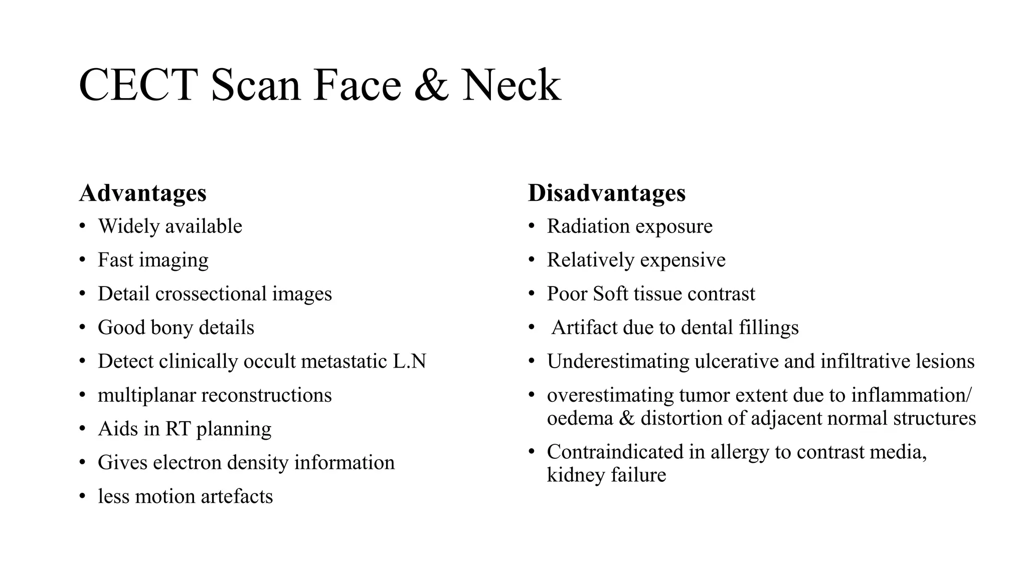 CECT Scan Face & Neck
Advantages
• Widely available
• Fast imaging
• Detail crossectional images
• Good bony details
• Detect clinically occult metastatic L.N
• multiplanar reconstructions
• Aids in RT planning
• Gives electron density information
• less motion artefacts
Disadvantages
• Radiation exposure
• Relatively expensive
• Poor Soft tissue contrast
• Artifact due to dental fillings
• Underestimating ulcerative and infiltrative lesions
• overestimating tumor extent due to inflammation/
oedema & distortion of adjacent normal structures
• Contraindicated in allergy to contrast media,
kidney failure
 