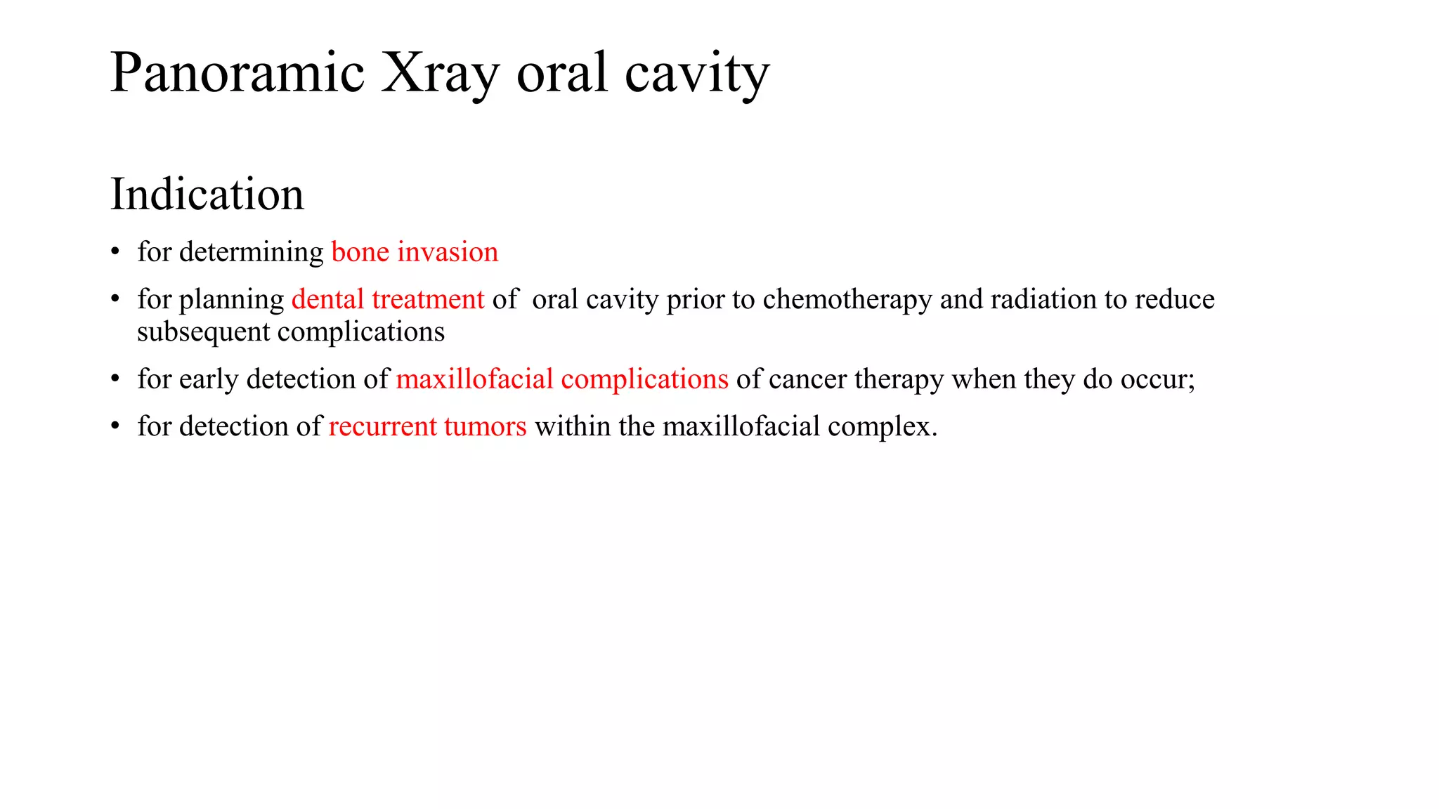 Panoramic Xray oral cavity
Indication
• for determining bone invasion
• for planning dental treatment of oral cavity prior to chemotherapy and radiation to reduce
subsequent complications
• for early detection of maxillofacial complications of cancer therapy when they do occur;
• for detection of recurrent tumors within the maxillofacial complex.
 