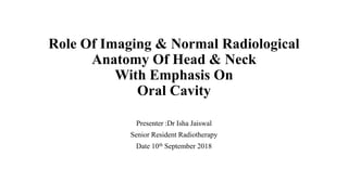 Role Of Imaging & Normal Radiological
Anatomy Of Head & Neck
With Emphasis On
Oral Cavity
Presenter :Dr Isha Jaiswal
Senior Resident Radiotherapy
Date 10th September 2018
 