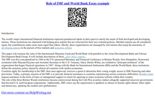 Role of IMF and World Bank Essay example
Introduction
The world's major international financial institutions represent paradoxical ideals in their quest to satisfy the needs of both developed and developing
nations. These institutions are chartered with helping poor nations but are criticized for their neo–colonial policies. Member nations are all considered
equal, but contributions make some more equal than others. Mostly, these organizations are managed by rich nations that usurp the autonomy of
developing nations in the pursuit of free markets and economic reform.
This paper will examine the roles of the International Monetary Fund and World Bank with parallels to the Asian Development Bank and African
Development Bank Group. It will include descriptions of these...show more content...
The IMF was first conceptualized in 1944 at the UN–sponsored Monetary and Financial Conference in Bretton Woods, New Hampshire. Renowned
economist John Maynard Keynes and Assistant Secretary to the U.S. Treasury, Harry Dexter White, are credited as "principal architects" of the
organization that began financial operations in 1947. Along with the Bank for International Settlements (BIS) and the World Bank, these institutions
define the monetary policy shared by almost all countries with market economies.
Countries apply for membership in the IMF, then once approved, receives a quota to determine their voting weight, access to IMF financing and other
provisions. Today, a primary mission of the IMF is to provide financial assistance to countries experiencing serious economic difficulties.Member states
request assistance in the form of loans or management support in return for agreeing to enact economic reforms within their country.
The role of the three Bretton Woods institutions became controversial during the Cold War as policy makers allegedly supported unsavory governments
that favored U.S. and European corporations. Additionally, IMF critics say the organization is apathetic to abuses in human rights abuses, labor rights
and democracy, sparking the modern anti–globalization
Get more content on HelpWriting.net
 