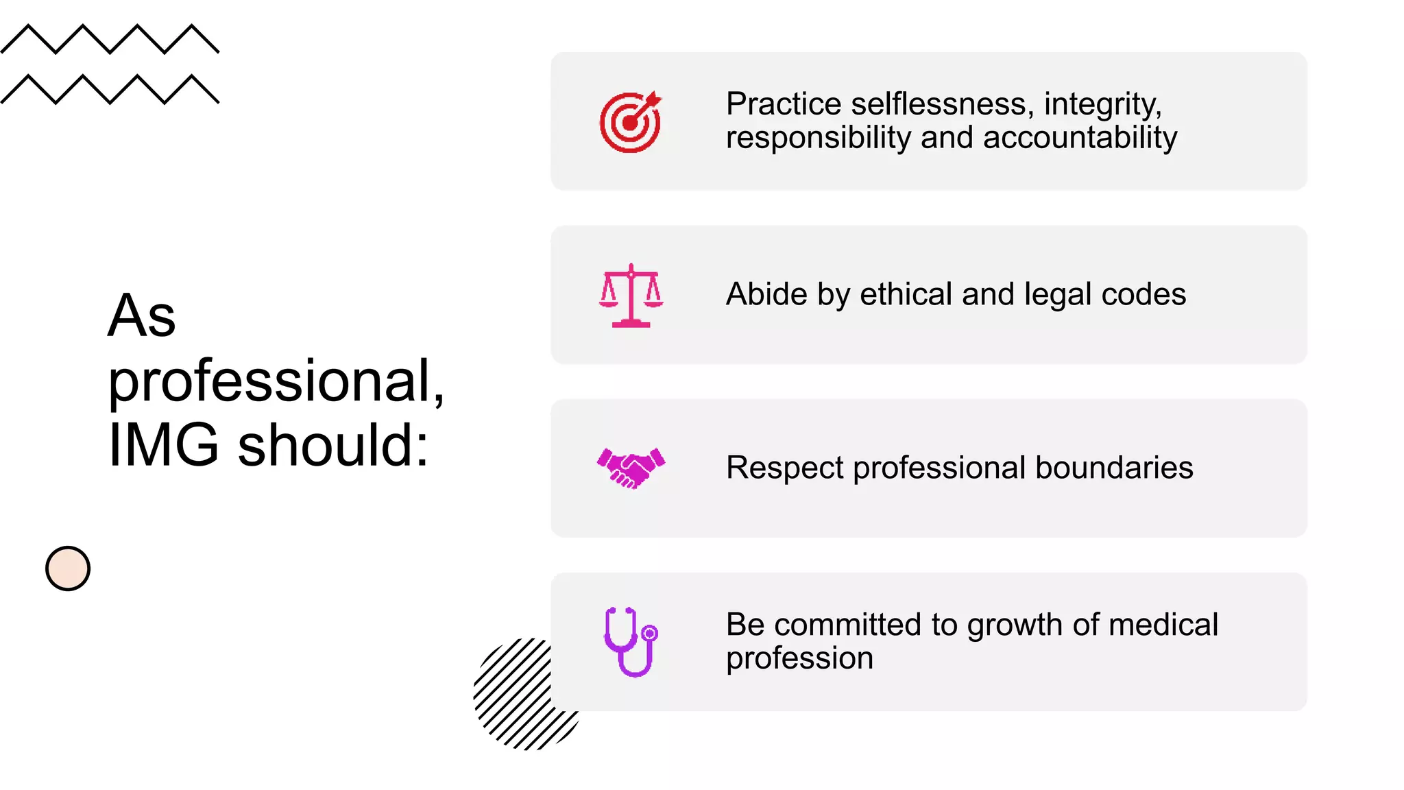 As
professional,
IMG should:
Practice selflessness, integrity,
responsibility and accountability
Abide by ethical and legal codes
Respect professional boundaries
Be committed to growth of medical
profession
 