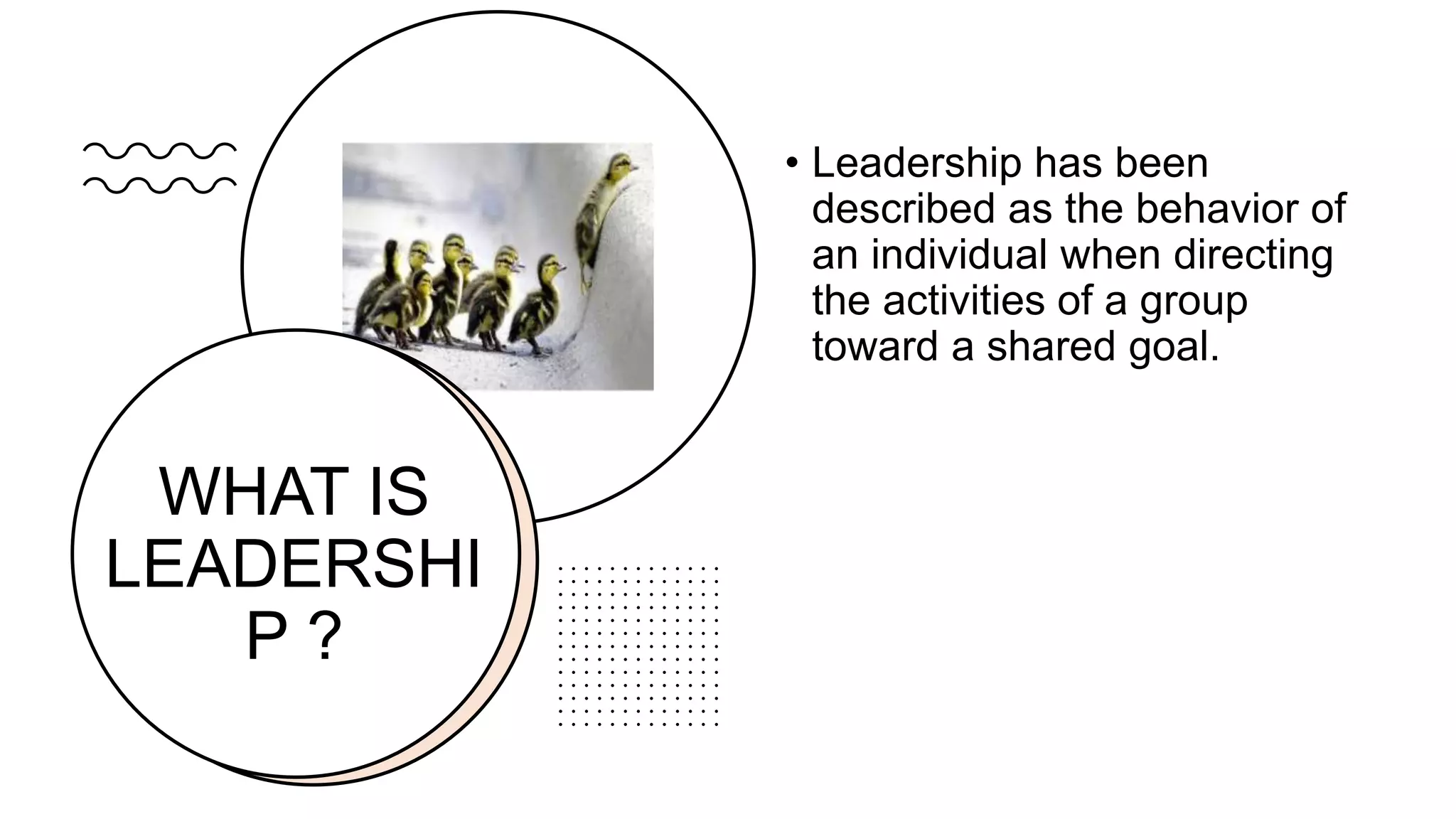 WHAT IS
LEADERSHI
P ?
• Leadership has been
described as the behavior of
an individual when directing
the activities of a group
toward a shared goal.
 
