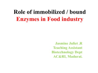 Role of immobilized / bound
Enzymes in Food industry
Jasmine Juliet .R
Teaching Assistant
Biotechnology Dept
AC&RI, Madurai.
 