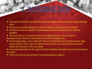  The word immunity is derived from the Latin word ‘immunes’ which means exempt
from.
 Immunity is usually defined as a state of relative resistance to an infection
 Substances that are capable of stimulating immune mechanism are called as
antigens
 The oral cavity is a universe of various multiple diseases, which may be
developmental, infective, inflammatory and immunological etc .
 Immunology plays a very important role in homeostasis but it possesses two edge
sword actions. Either hypo or hyperimmunity both can cause systemic diseases
which will manifest in the oral cavity.
 Immunomodulators are the agents which modulate the body immunity according to
the need.
 There are natural and synthetic immunomodulatory agents .
 