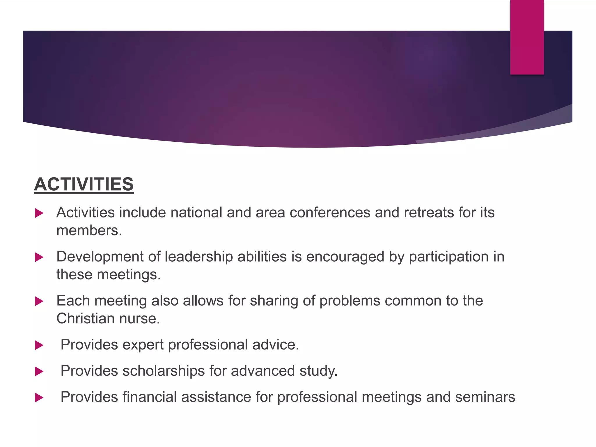 ACTIVITIES
 Activities include national and area conferences and retreats for its
members.
 Development of leadership abilities is encouraged by participation in
these meetings.
 Each meeting also allows for sharing of problems common to the
Christian nurse.
 Provides expert professional advice.
 Provides scholarships for advanced study.
 Provides financial assistance for professional meetings and seminars
 