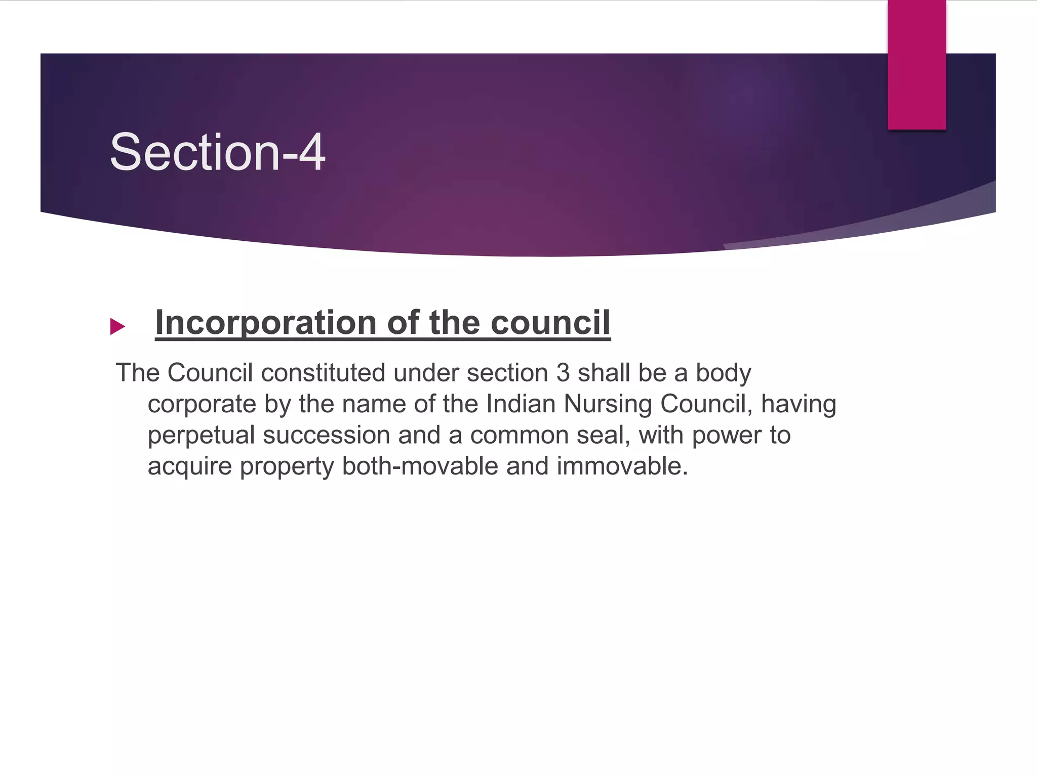 Section-4
 Incorporation of the council
The Council constituted under section 3 shall be a body
corporate by the name of the Indian Nursing Council, having
perpetual succession and a common seal, with power to
acquire property both-movable and immovable.
 