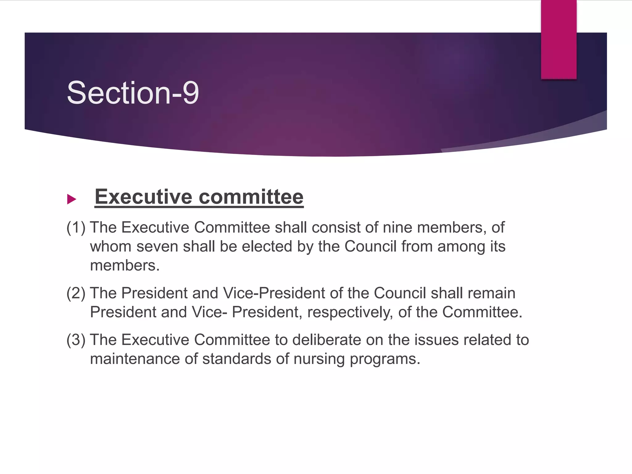 Section-9
 Executive committee
(1) The Executive Committee shall consist of nine members, of
whom seven shall be elected by the Council from among its
members.
(2) The President and Vice-President of the Council shall remain
President and Vice- President, respectively, of the Committee.
(3) The Executive Committee to deliberate on the issues related to
maintenance of standards of nursing programs.
 