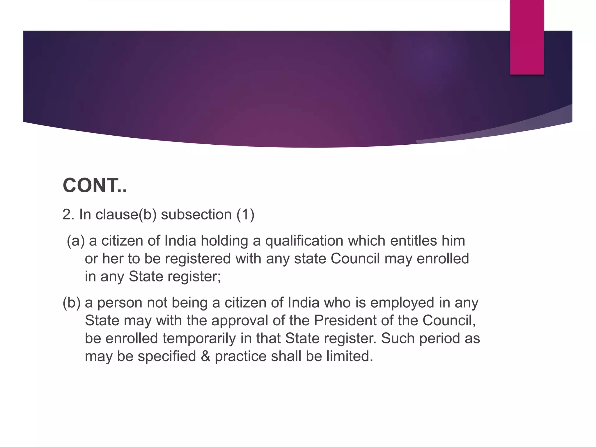 CONT..
2. In clause(b) subsection (1)
(a) a citizen of India holding a qualification which entitles him
or her to be registered with any state Council may enrolled
in any State register;
(b) a person not being a citizen of India who is employed in any
State may with the approval of the President of the Council,
be enrolled temporarily in that State register. Such period as
may be specified & practice shall be limited.
 