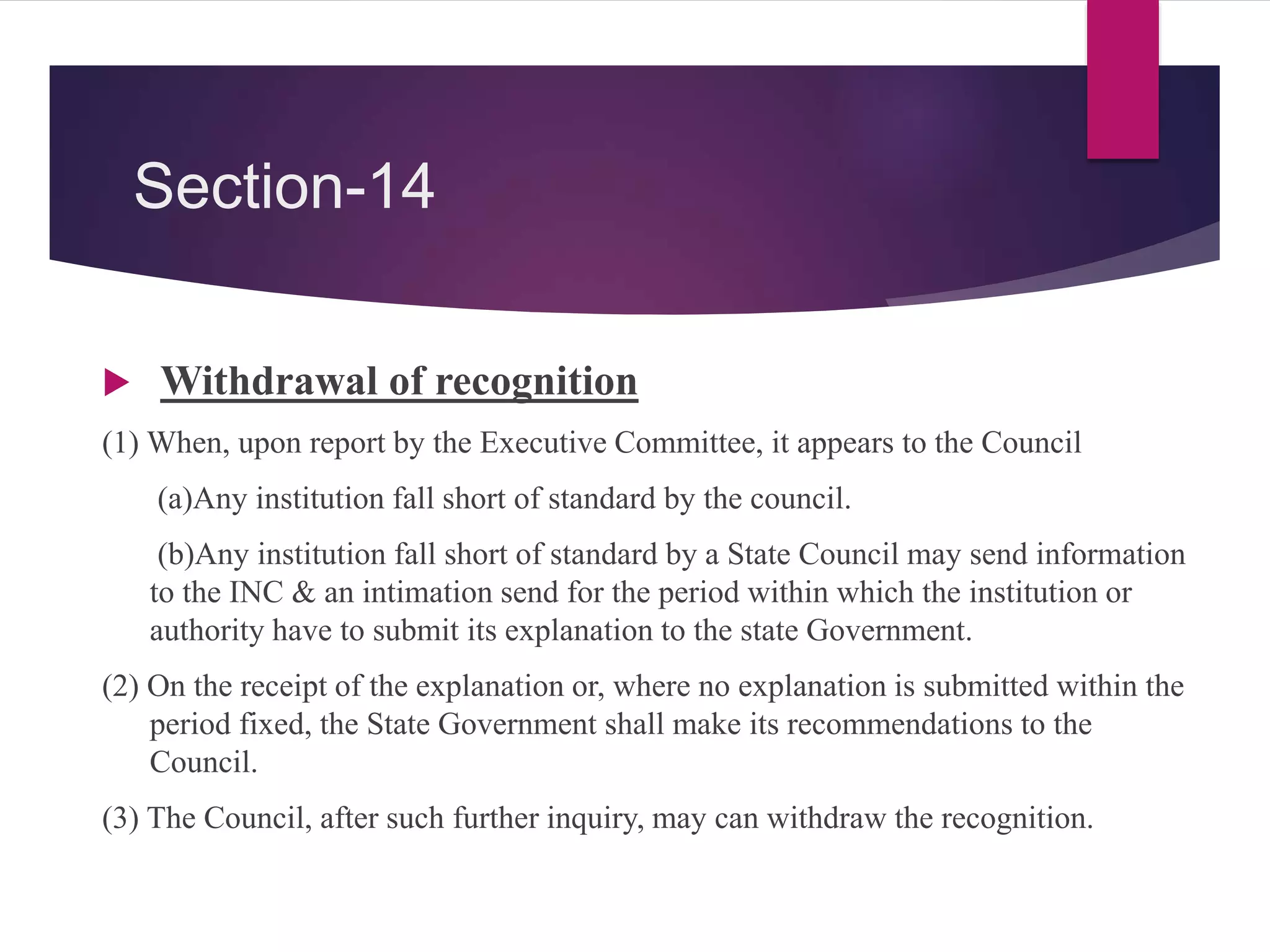 Section-14
 Withdrawal of recognition
(1) When, upon report by the Executive Committee, it appears to the Council
(a)Any institution fall short of standard by the council.
(b)Any institution fall short of standard by a State Council may send information
to the INC & an intimation send for the period within which the institution or
authority have to submit its explanation to the state Government.
(2) On the receipt of the explanation or, where no explanation is submitted within the
period fixed, the State Government shall make its recommendations to the
Council.
(3) The Council, after such further inquiry, may can withdraw the recognition.
 