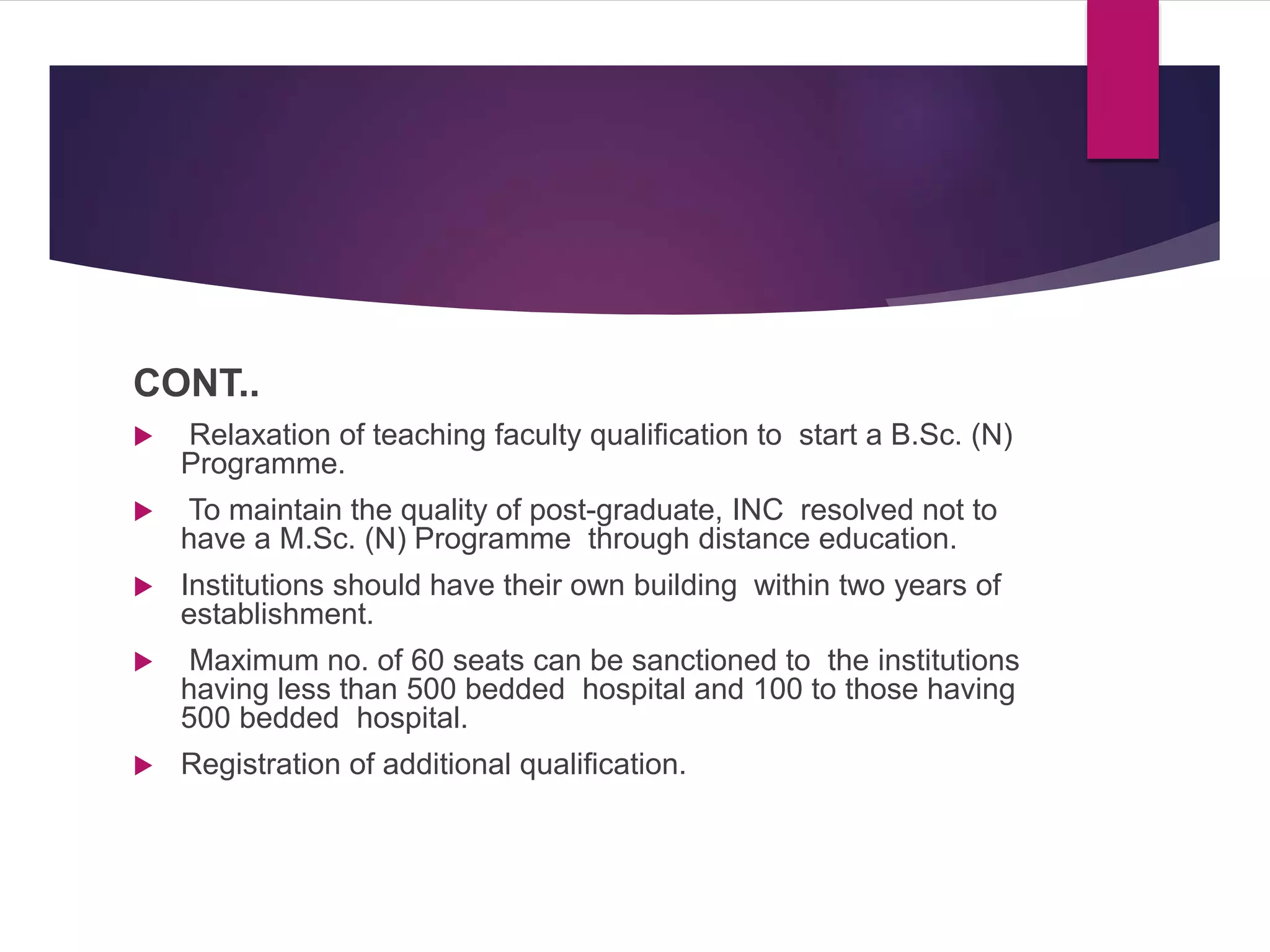 CONT..
 Relaxation of teaching faculty qualification to start a B.Sc. (N)
Programme.
 To maintain the quality of post-graduate, INC resolved not to
have a M.Sc. (N) Programme through distance education.
 Institutions should have their own building within two years of
establishment.
 Maximum no. of 60 seats can be sanctioned to the institutions
having less than 500 bedded hospital and 100 to those having
500 bedded hospital.
 Registration of additional qualification.
 