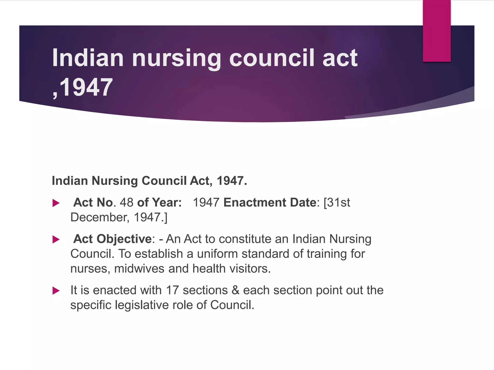 Indian nursing council act
,1947
Indian Nursing Council Act, 1947.
 Act No. 48 of Year: 1947 Enactment Date: [31st
December, 1947.]
 Act Objective: - An Act to constitute an Indian Nursing
Council. To establish a uniform standard of training for
nurses, midwives and health visitors.
 It is enacted with 17 sections & each section point out the
specific legislative role of Council.
 