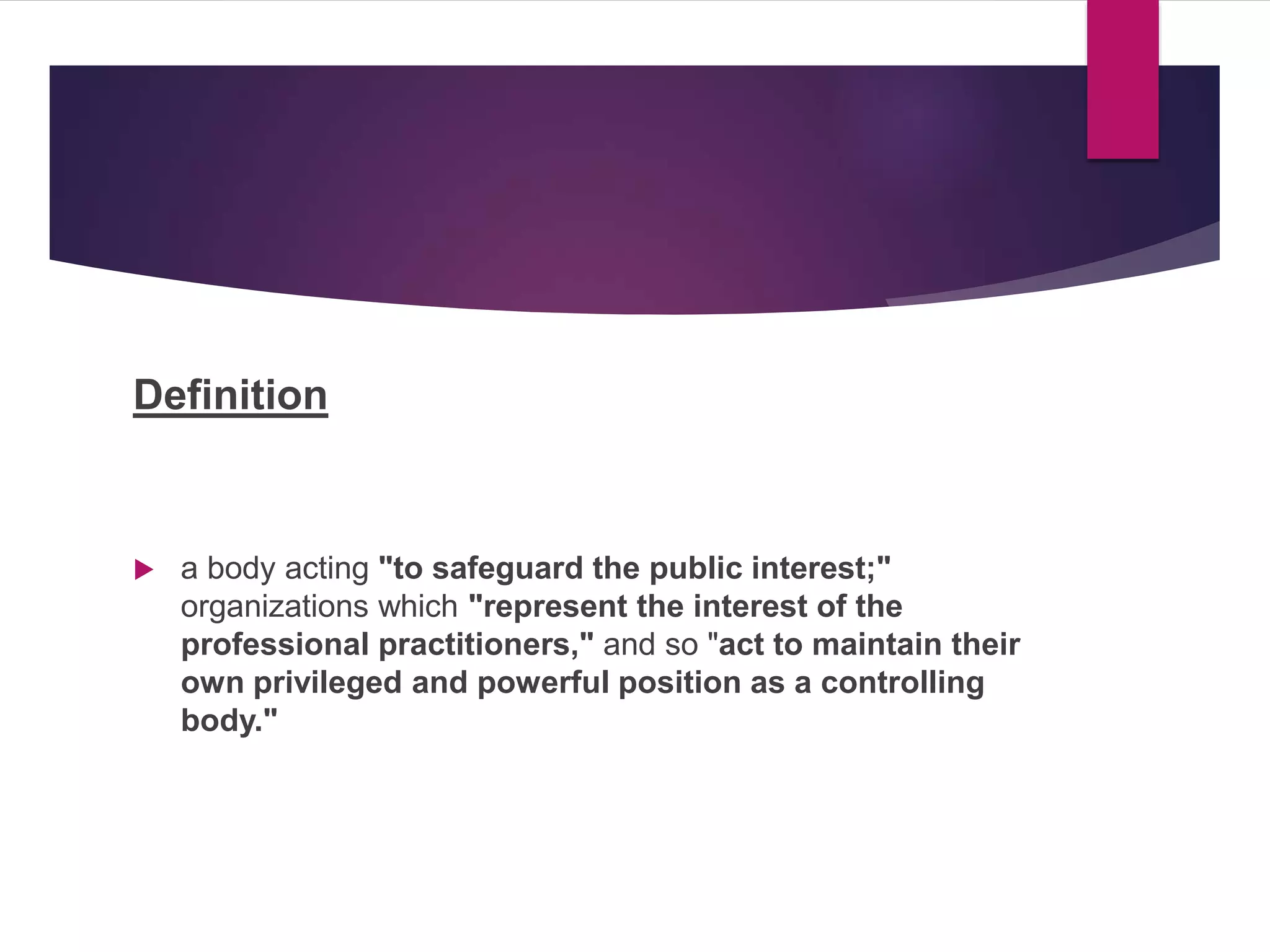Definition
 a body acting "to safeguard the public interest;"
organizations which "represent the interest of the
professional practitioners," and so "act to maintain their
own privileged and powerful position as a controlling
body."
 
