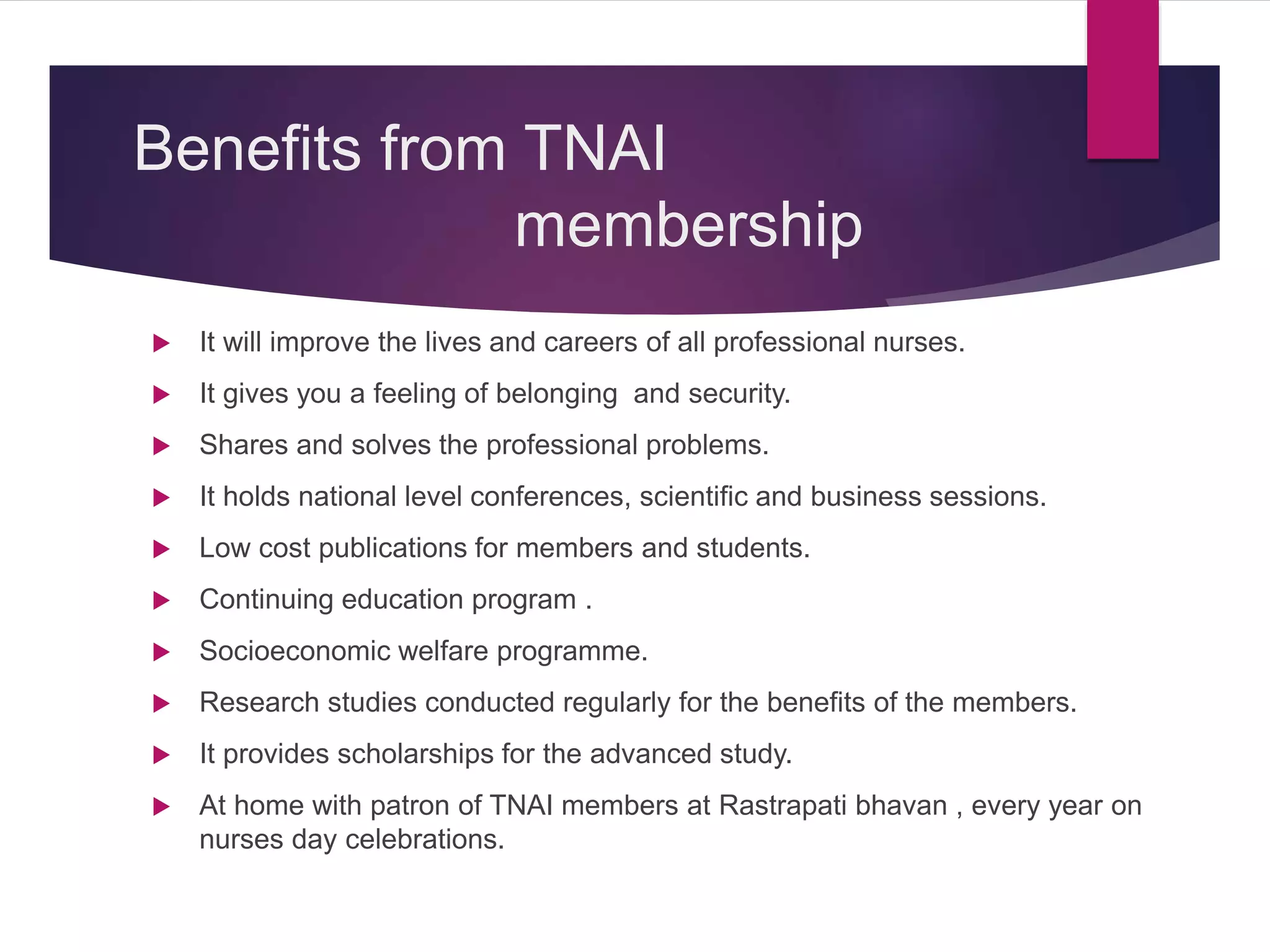 Benefits from TNAI
membership
 It will improve the lives and careers of all professional nurses.
 It gives you a feeling of belonging and security.
 Shares and solves the professional problems.
 It holds national level conferences, scientific and business sessions.
 Low cost publications for members and students.
 Continuing education program .
 Socioeconomic welfare programme.
 Research studies conducted regularly for the benefits of the members.
 It provides scholarships for the advanced study.
 At home with patron of TNAI members at Rastrapati bhavan , every year on
nurses day celebrations.
 