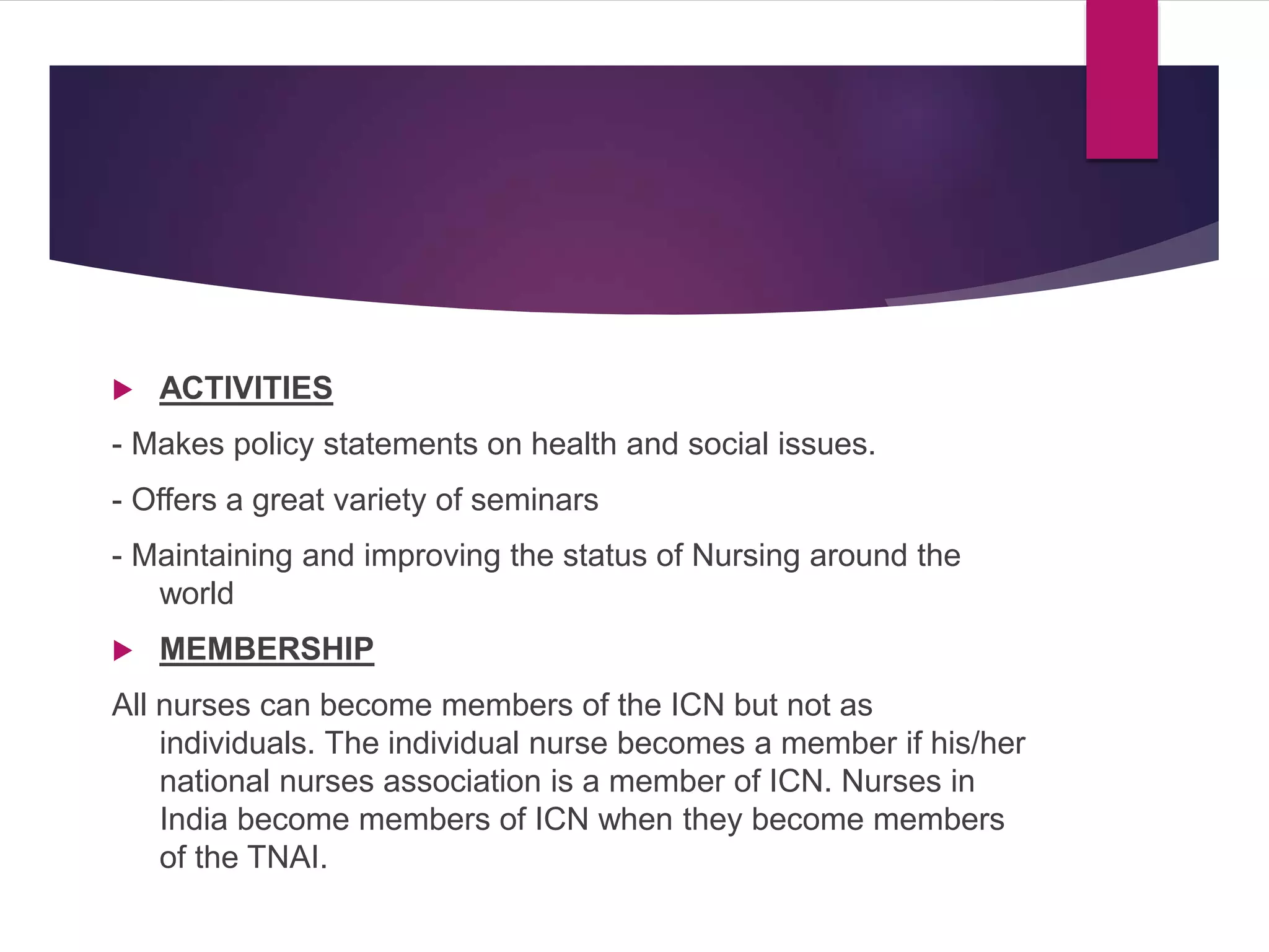  ACTIVITIES
- Makes policy statements on health and social issues.
- Offers a great variety of seminars
- Maintaining and improving the status of Nursing around the
world
 MEMBERSHIP
All nurses can become members of the ICN but not as
individuals. The individual nurse becomes a member if his/her
national nurses association is a member of ICN. Nurses in
India become members of ICN when they become members
of the TNAI.
 