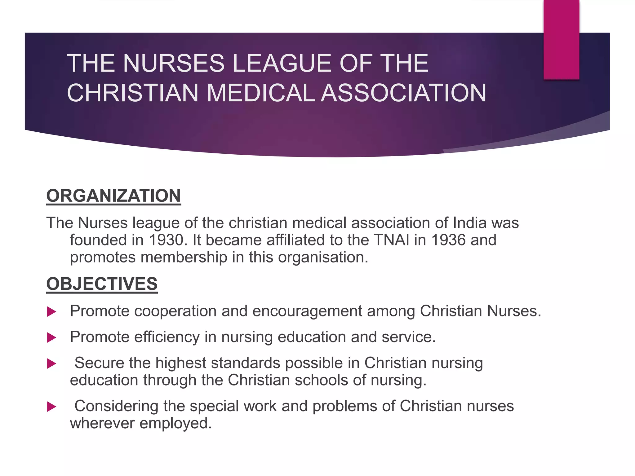 THE NURSES LEAGUE OF THE
CHRISTIAN MEDICAL ASSOCIATION
ORGANIZATION
The Nurses league of the christian medical association of India was
founded in 1930. It became affiliated to the TNAI in 1936 and
promotes membership in this organisation.
OBJECTIVES
 Promote cooperation and encouragement among Christian Nurses.
 Promote efficiency in nursing education and service.
 Secure the highest standards possible in Christian nursing
education through the Christian schools of nursing.
 Considering the special work and problems of Christian nurses
wherever employed.
 