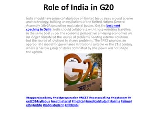 Role of India in G20
India should have some collaboration on limited focus areas around science
and technology, building on resolutions of the United Nations General
Assembly (UNGA) and other multilateral bodies. Get the best neet
coaching in Delhi . India should collaborate with those countries traveling
in the same boat as per the economic perspective emerging economies are
no longer considered the source of problems needing external solutions
but the source of solutions to shared problems. The BRICS provides an
appropriate model for governance institutions suitable for the 21st century
where a narrow group of states dominated by one power will not shape
the agenda.
#toppersacademy #neetpreparation #NEET #neetcoaching #neetexam #n
eet2024syllabus #neetmaterial #medical #medicalstudent #aiims #aiimsd
elhi #mbbs #mbbsstudent #mbbslife
 