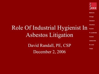 Baltimore


                                  Chicago


                                  Cleveland


                                  Columbus



Role Of Industrial Hygienist In   Houston




     Asbestos Litigation
                                  Ft. Lauderdale


                                  Houston


                                  Jacksonville




      David Randall, PE, CSP      St. Louis


                                  Tampa


        December 2, 2006
 