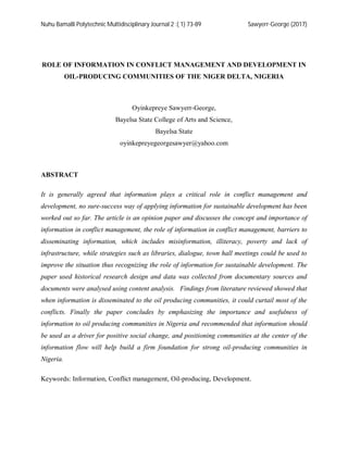 Nuhu Bamalli Polytechnic Multidisciplinary Journal 2 :( 1) 73-89 Sawyerr-George (2017)
ROLE OF INFORMATION IN CONFLICT MANAGEMENT AND DEVELOPMENT IN
OIL-PRODUCING COMMUNITIES OF THE NIGER DELTA, NIGERIA
Oyinkepreye Sawyerr-George,
Bayelsa State College of Arts and Science,
Bayelsa State
oyinkepreyegeorgesawyer@yahoo.com
ABSTRACT
It is generally agreed that information plays a critical role in conflict management and
development, no sure-success way of applying information for sustainable development has been
worked out so far. The article is an opinion paper and discusses the concept and importance of
information in conflict management, the role of information in conflict management, barriers to
disseminating information, which includes misinformation, illiteracy, poverty and lack of
infrastructure, while strategies such as libraries, dialogue, town hall meetings could be used to
improve the situation thus recognizing the role of information for sustainable development. The
paper used historical research design and data was collected from documentary sources and
documents were analysed using content analysis. Findings from literature reviewed showed that
when information is disseminated to the oil producing communities, it could curtail most of the
conflicts. Finally the paper concludes by emphasizing the importance and usefulness of
information to oil producing communities in Nigeria and recommended that information should
be used as a driver for positive social change, and positioning communities at the center of the
information flow will help build a firm foundation for strong oil-producing communities in
Nigeria.
Keywords: Information, Conflict management, Oil-producing, Development.
 