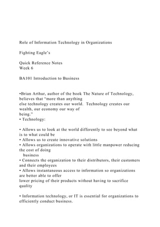 Role of Information Technology in Organizations
Fighting Eagle’s
Quick Reference Notes
Week 6
BA101 Introduction to Business
•Brian Arthur, author of the book The Nature of Technology,
believes that “more than anything
else technology creates our world. Technology creates our
wealth, our economy our way of
being.”
• Technology:
• Allows us to look at the world differently to see beyond what
is to what could be
• Allows us to create innovative solutions
• Allows organizations to operate with little manpower reducing
the cost of doing
business
• Connects the organization to their distributors, their customers
and their employees
• Allows instantaneous access to information so organizations
are better able to offer
lower pricing of their products without having to sacrifice
quality
• Information technology, or IT is essential for organizations to
efficiently conduct business.
 