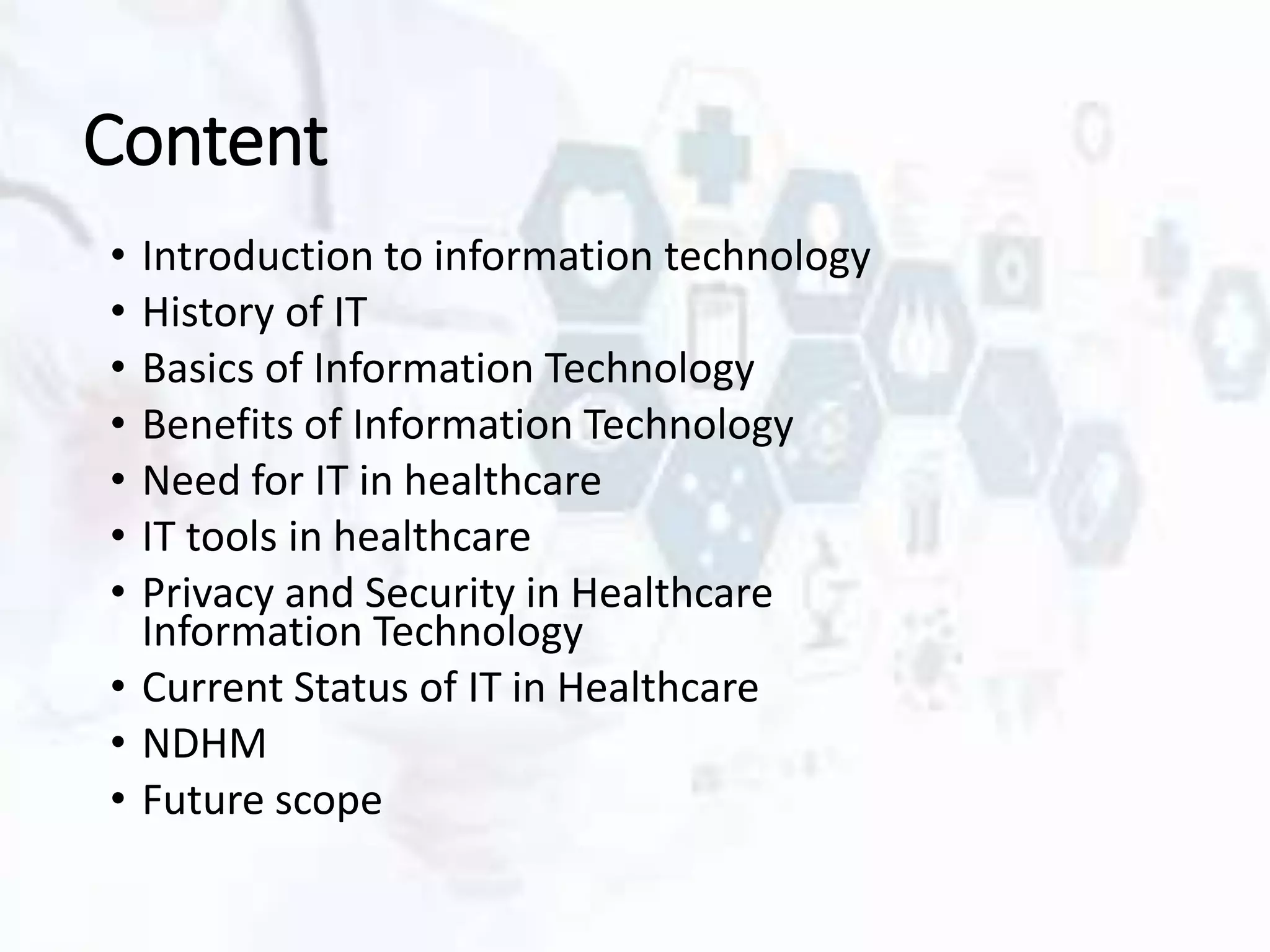Content
• Introduction to information technology
• History of IT
• Basics of Information Technology
• Benefits of Information Technology
• Need for IT in healthcare
• IT tools in healthcare
• Privacy and Security in Healthcare
Information Technology
• Current Status of IT in Healthcare
• NDHM
• Future scope
 