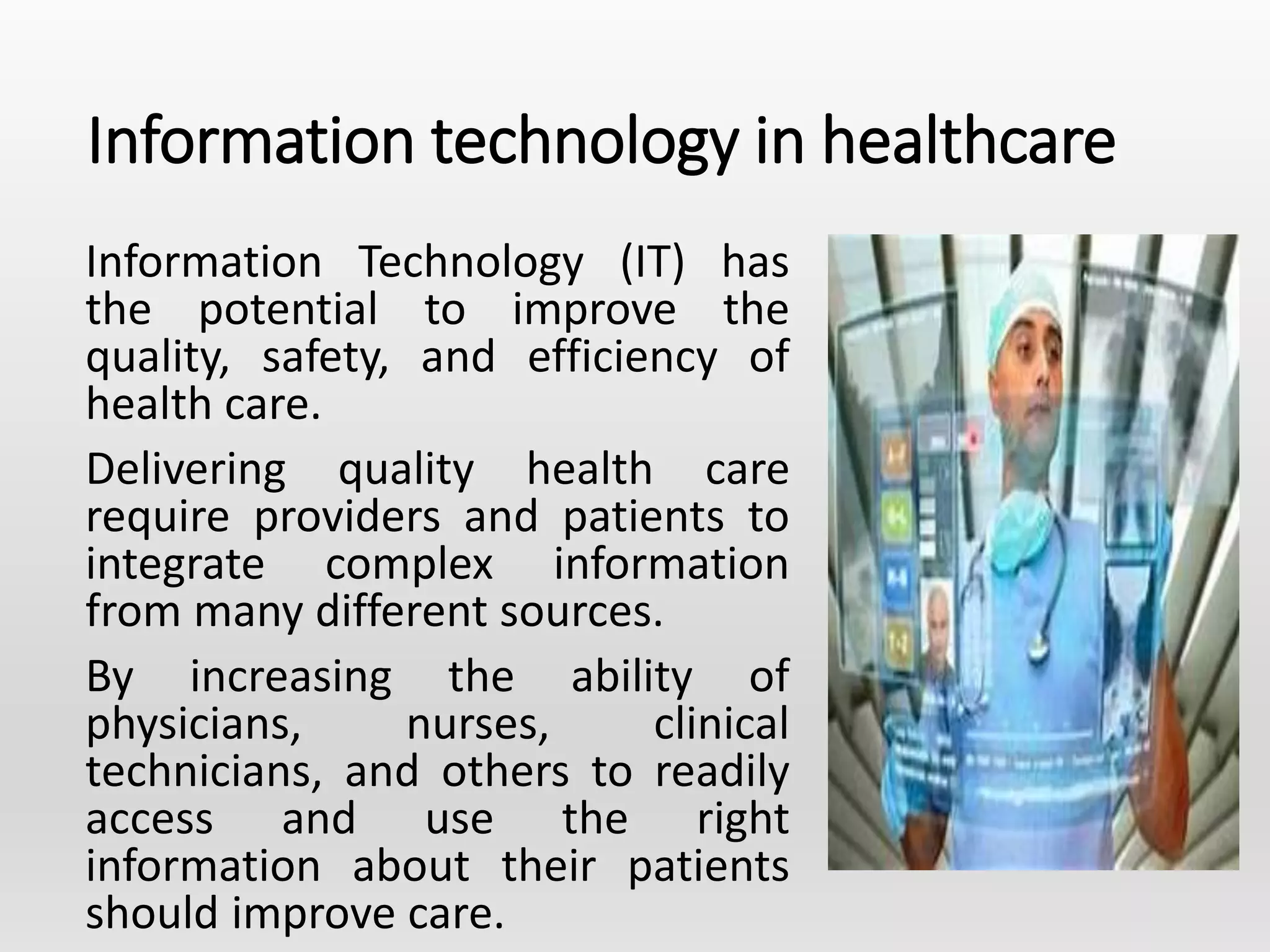 Information technology in healthcare
Information Technology (IT) has
the potential to improve the
quality, safety, and efficiency of
health care.
Delivering quality health care
require providers and patients to
integrate complex information
from many different sources.
By increasing the ability of
physicians, nurses, clinical
technicians, and others to readily
access and use the right
information about their patients
should improve care.
 