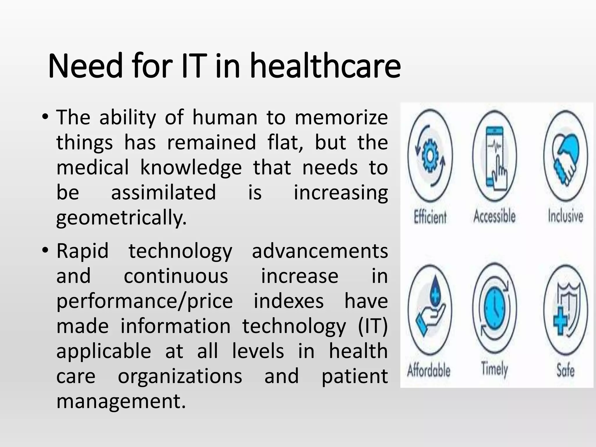 Need for IT in healthcare
• The ability of human to memorize
things has remained flat, but the
medical knowledge that needs to
be assimilated is increasing
geometrically.
• Rapid technology advancements
and continuous increase in
performance/price indexes have
made information technology (IT)
applicable at all levels in health
care organizations and patient
management.
 