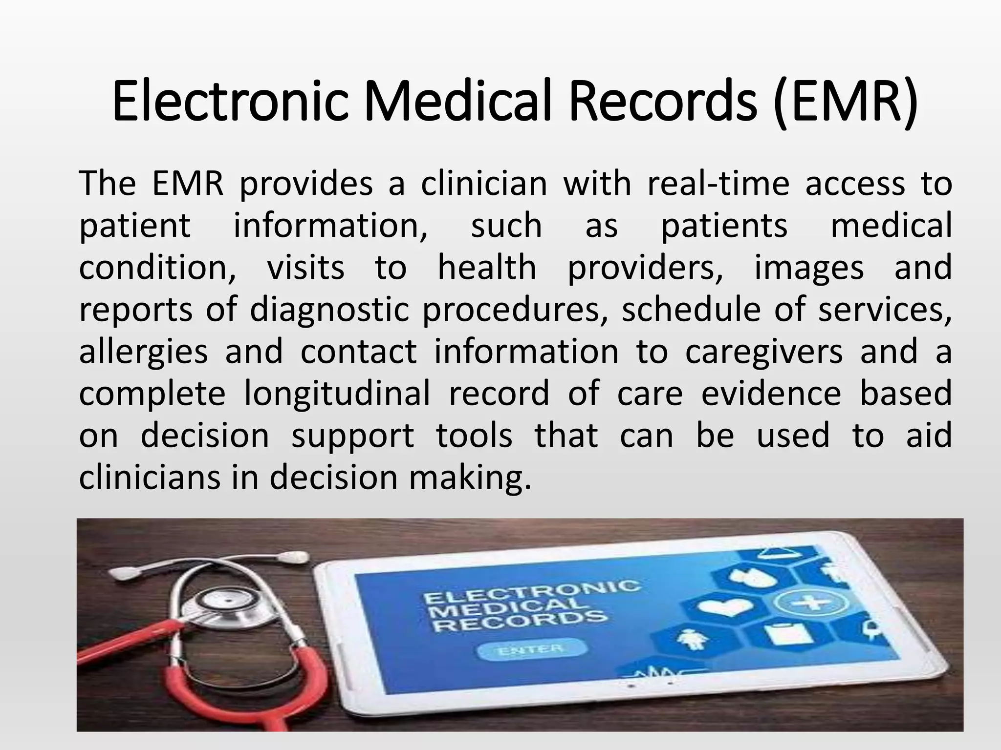 Electronic Medical Records (EMR)
The EMR provides a clinician with real-time access to
patient information, such as patients medical
condition, visits to health providers, images and
reports of diagnostic procedures, schedule of services,
allergies and contact information to caregivers and a
complete longitudinal record of care evidence based
on decision support tools that can be used to aid
clinicians in decision making.
 