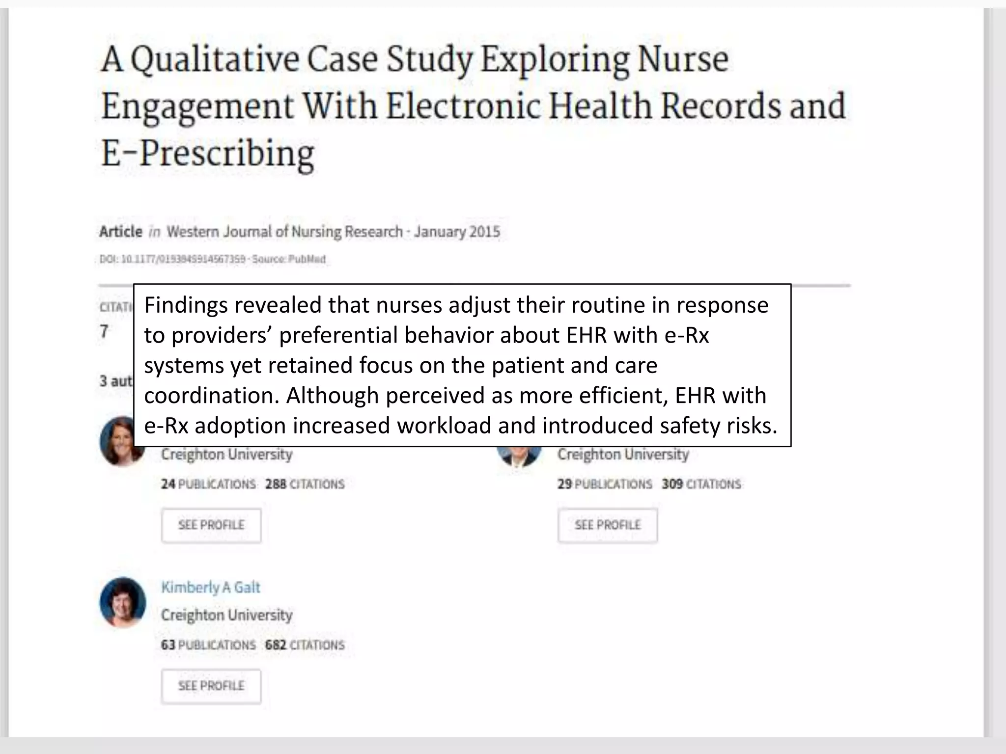 Findings revealed that nurses adjust their routine in response
to providers’ preferential behavior about EHR with e-Rx
systems yet retained focus on the patient and care
coordination. Although perceived as more efficient, EHR with
e-Rx adoption increased workload and introduced safety risks.
 