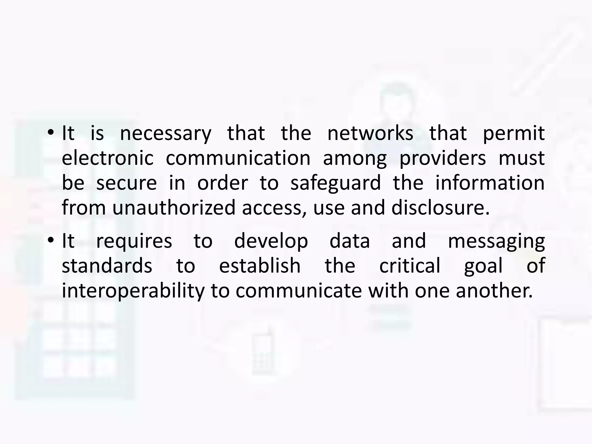 • It is necessary that the networks that permit
electronic communication among providers must
be secure in order to safeguard the information
from unauthorized access, use and disclosure.
• It requires to develop data and messaging
standards to establish the critical goal of
interoperability to communicate with one another.
 