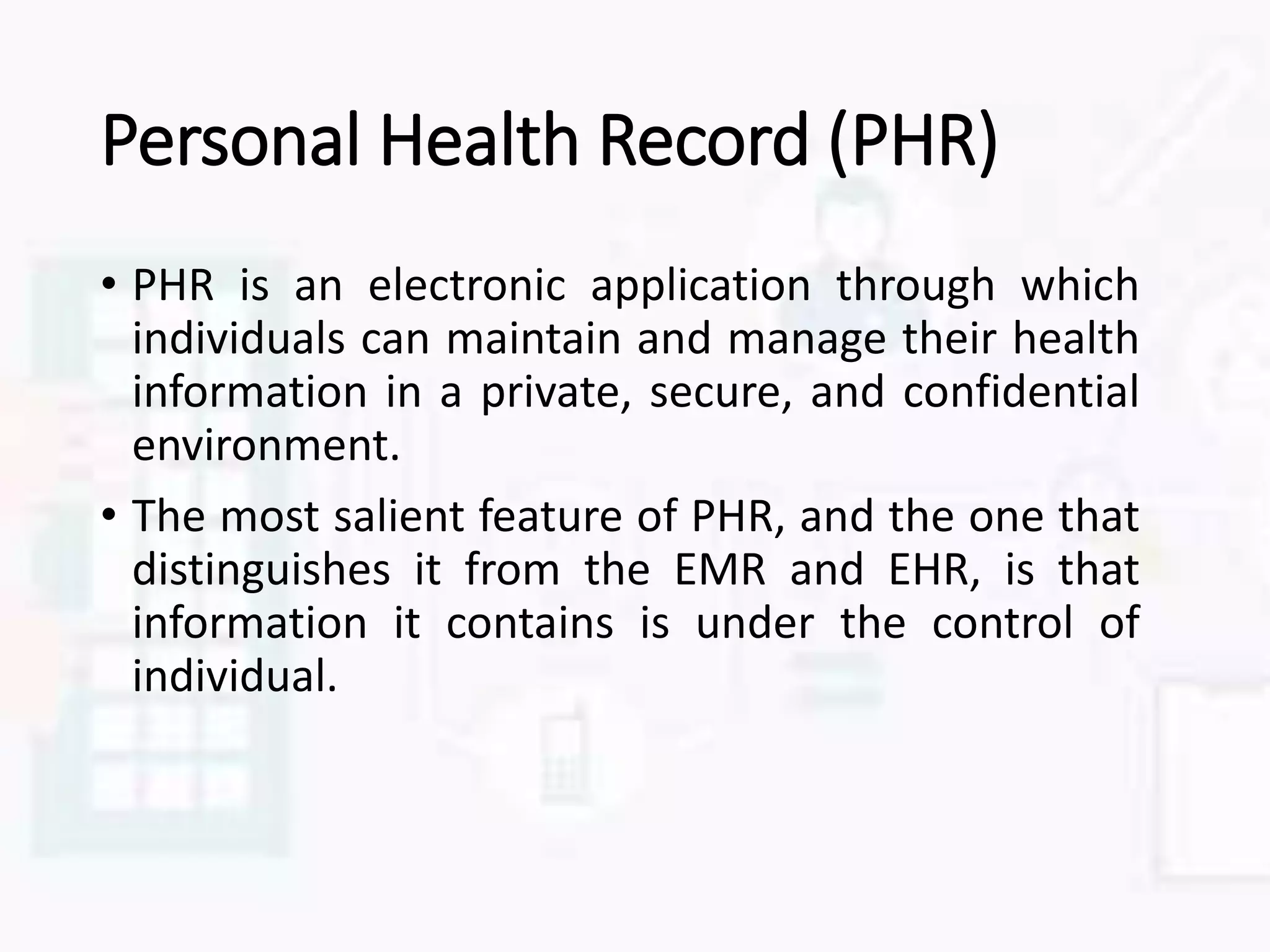 Personal Health Record (PHR)
• PHR is an electronic application through which
individuals can maintain and manage their health
information in a private, secure, and confidential
environment.
• The most salient feature of PHR, and the one that
distinguishes it from the EMR and EHR, is that
information it contains is under the control of
individual.
 