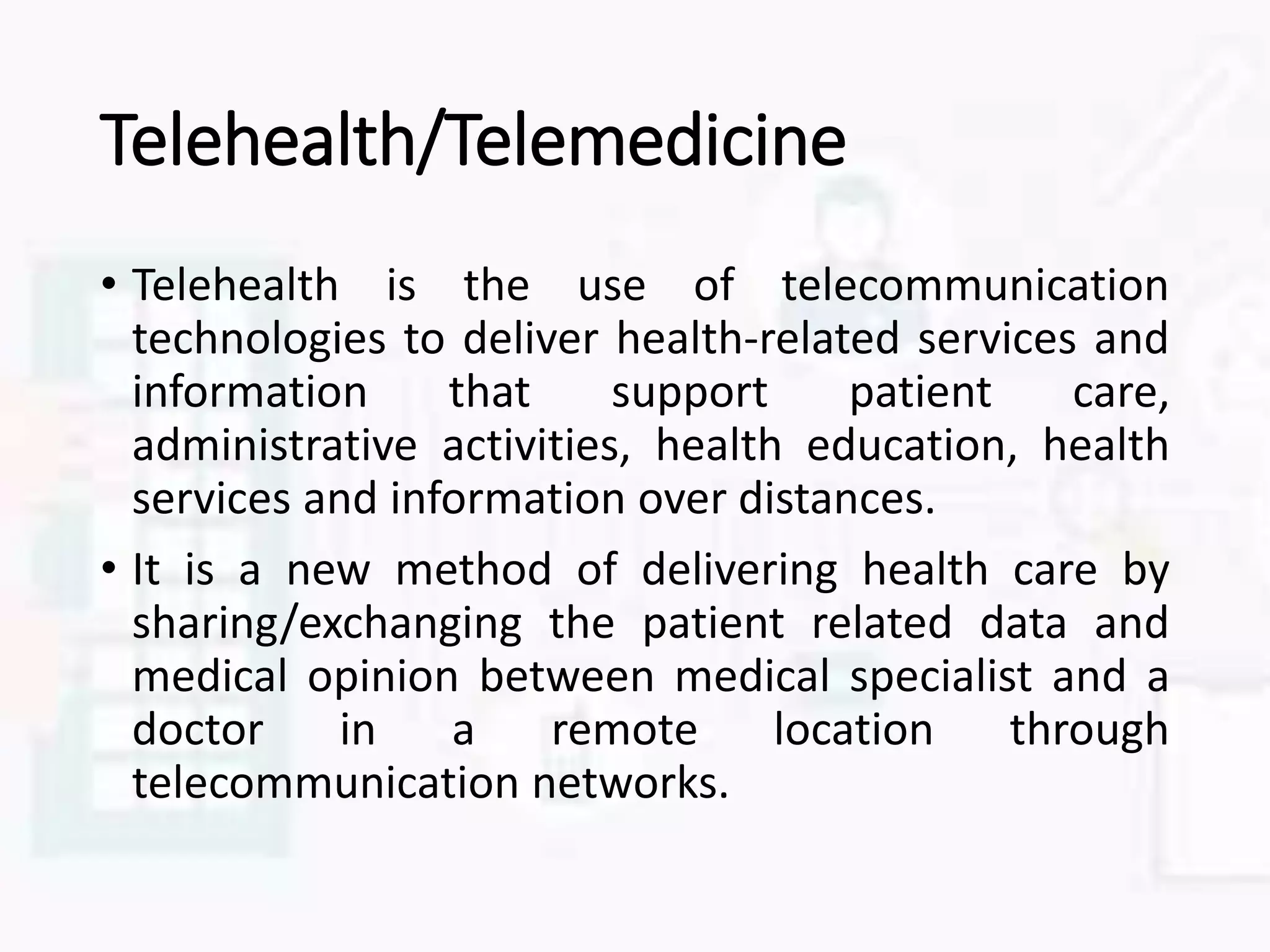 Telehealth/Telemedicine
• Telehealth is the use of telecommunication
technologies to deliver health-related services and
information that support patient care,
administrative activities, health education, health
services and information over distances.
• It is a new method of delivering health care by
sharing/exchanging the patient related data and
medical opinion between medical specialist and a
doctor in a remote location through
telecommunication networks.
 