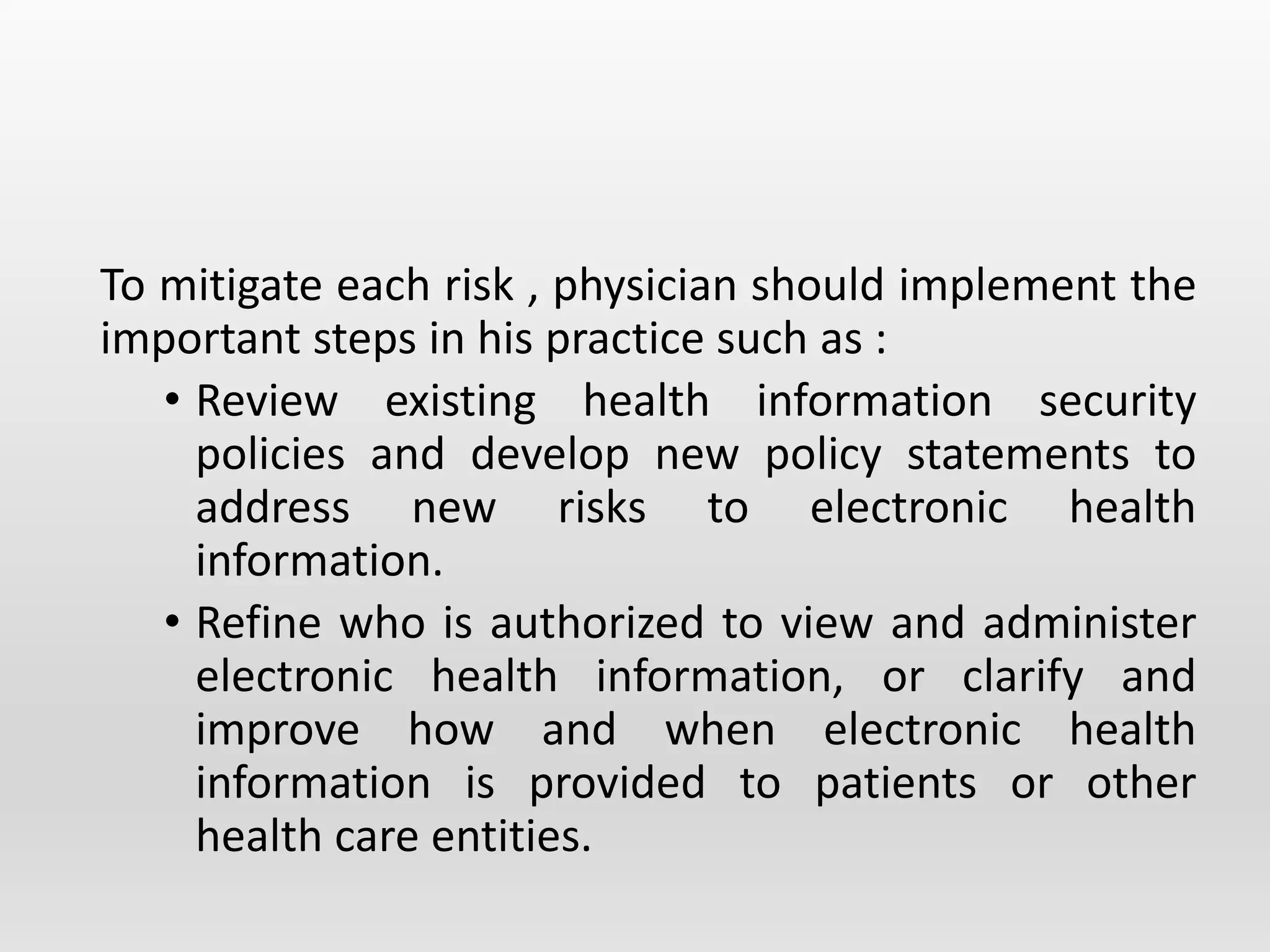 To mitigate each risk , physician should implement the
important steps in his practice such as :
• Review existing health information security
policies and develop new policy statements to
address new risks to electronic health
information.
• Refine who is authorized to view and administer
electronic health information, or clarify and
improve how and when electronic health
information is provided to patients or other
health care entities.
 